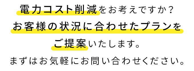 電力コスト削減をお考えですか?お客様の状況に合わせたプランをご提案いたします。まずはお気軽にお問い合わせください。